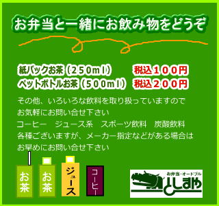 お弁当と一緒にお飲み物をどうぞ　紙パックお茶（２５０ｍｌ）税込１００円　ペットボトルお茶（５００ｍｌ）税込２００円　その他、いろいろな飲料を取り扱っていますのでお気軽にお問い合せ下さい　コーヒ・ジュース・スポーツ飲料・炭酸飲料各種ございますが、メーカー指定などがある場合はお早めにお問い合せ下さい