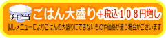 ごはん大盛り　＋税込１０８円増し　但しメニューによりごはんの大盛りにできないものや価格が違う場合がございます